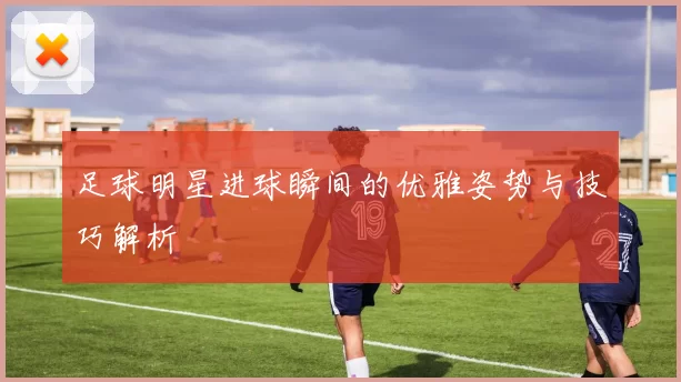 足球明星进球瞬间的优雅姿势与技巧解析