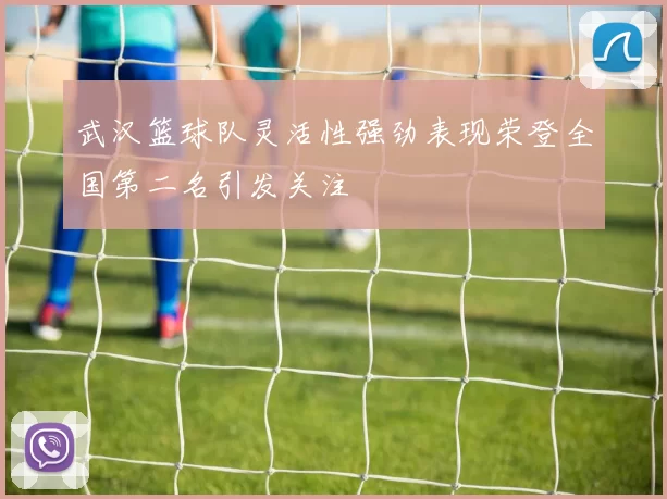 武汉篮球队灵活性强劲表现荣登全国第二名引发关注