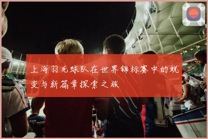 上海羽毛球队在世界锦标赛中的蜕变与新篇章探索之旅