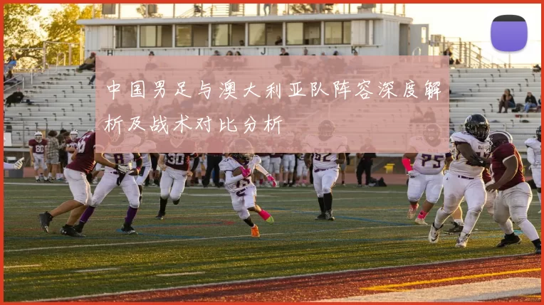 中国男足与澳大利亚队阵容深度解析及战术对比分析