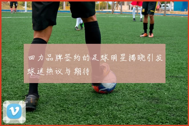 回力品牌签约的足球明星揭晓引发球迷热议与期待