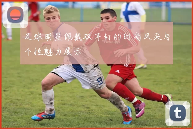 足球明星佩戴双耳钉的时尚风采与个性魅力展示