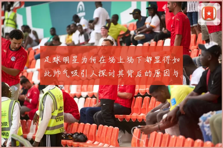 足球明星为何在场上场下都显得如此帅气吸引人探讨其背后的原因与魅力