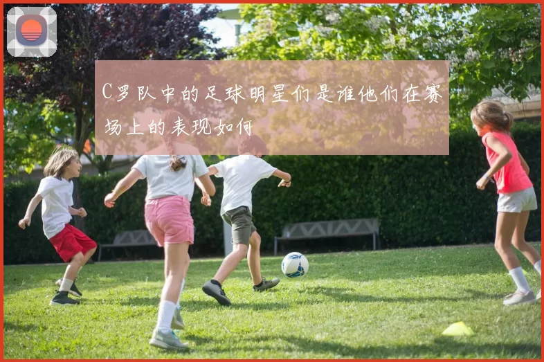 C罗队中的足球明星们是谁他们在赛场上的表现如何