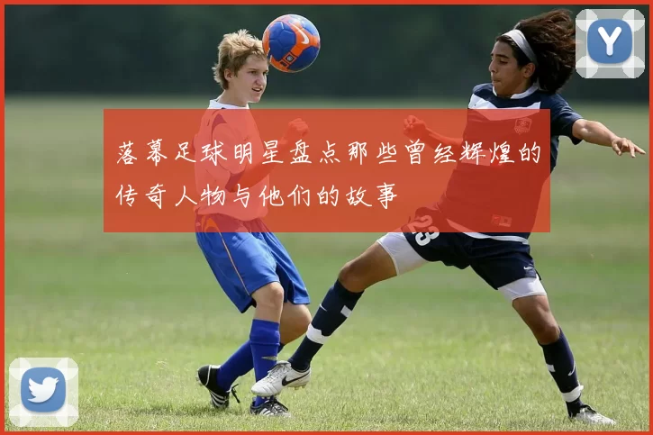落幕足球明星盘点那些曾经辉煌的传奇人物与他们的故事