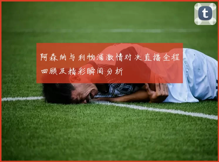 阿森纳与利物浦激情对决直播全程回顾及精彩瞬间分析