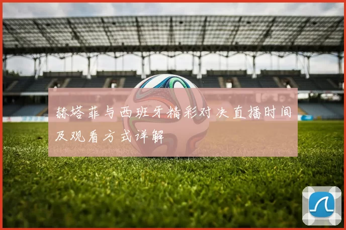 赫塔菲与西班牙精彩对决直播时间及观看方式详解