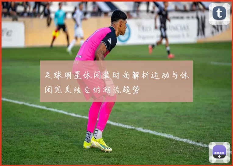 足球明星休闲装时尚解析运动与休闲完美结合的潮流趋势