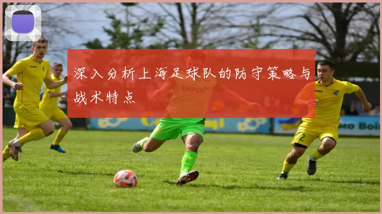 深入分析上海足球队的防守策略与战术特点
