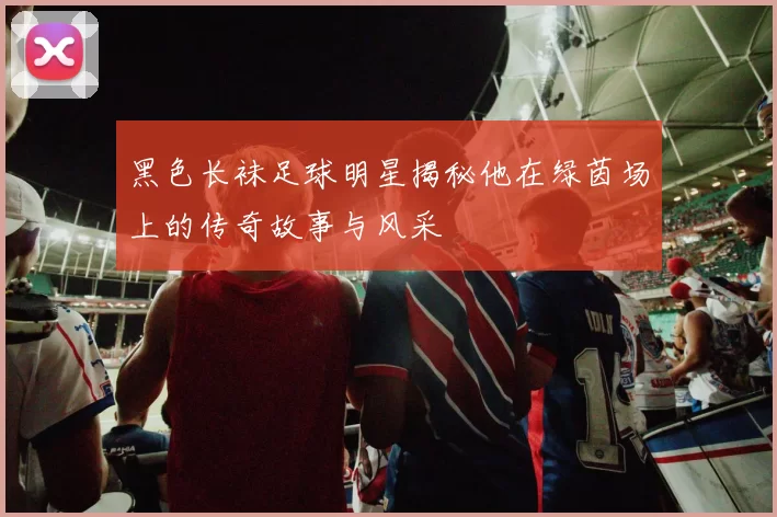 黑色长袜足球明星揭秘他在绿茵场上的传奇故事与风采