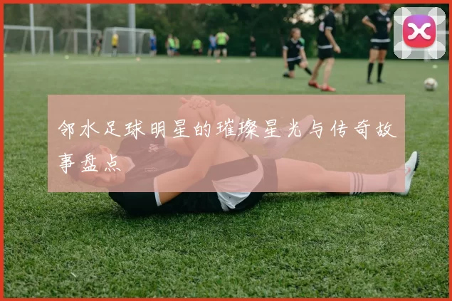 邻水足球明星的璀璨星光与传奇故事盘点