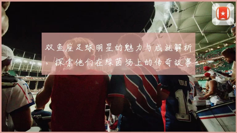 双鱼座足球明星的魅力与成就解析，探索他们在绿茵场上的传奇故事