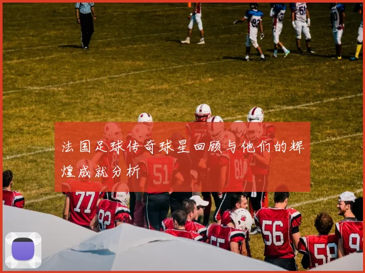 法国足球传奇球星回顾与他们的辉煌成就分析