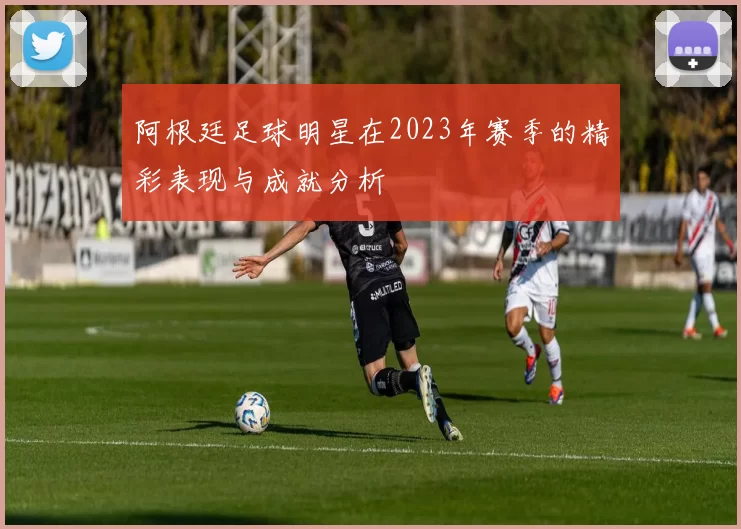 阿根廷足球明星在2023年赛季的精彩表现与成就分析