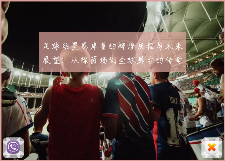 足球明星恩库鲁的辉煌历程与未来展望：从绿茵场到全球舞台的传奇之路