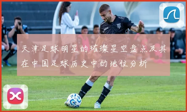 天津足球明星的璀璨星空盘点及其在中国足球历史中的地位分析