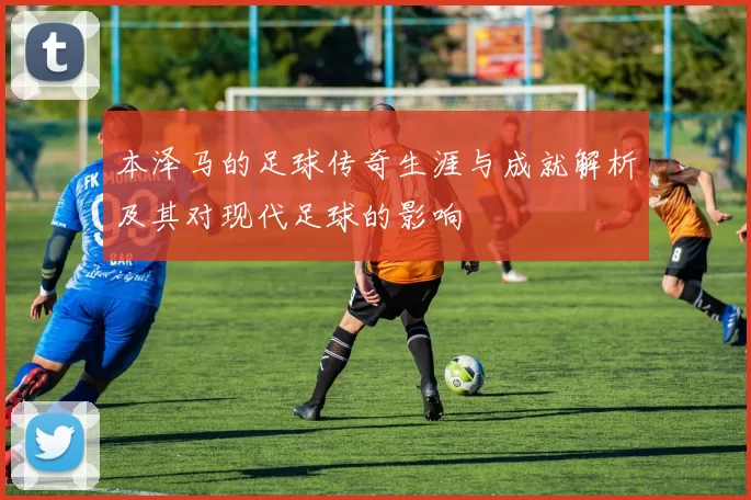 本泽马的足球传奇生涯与成就解析及其对现代足球的影响