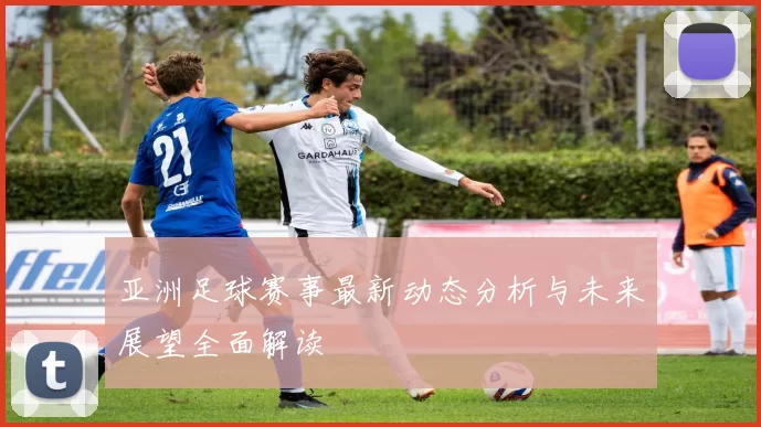 亚洲足球赛事最新动态分析与未来展望全面解读