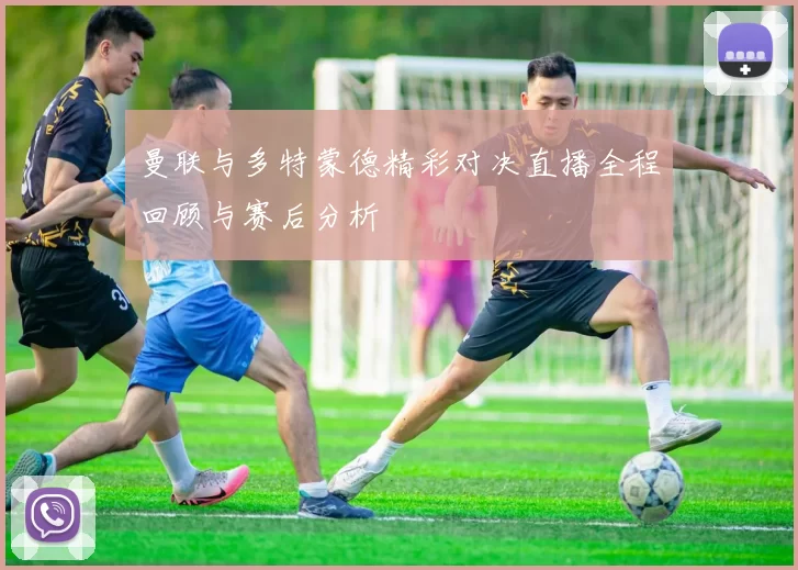 曼联与多特蒙德精彩对决直播全程回顾与赛后分析