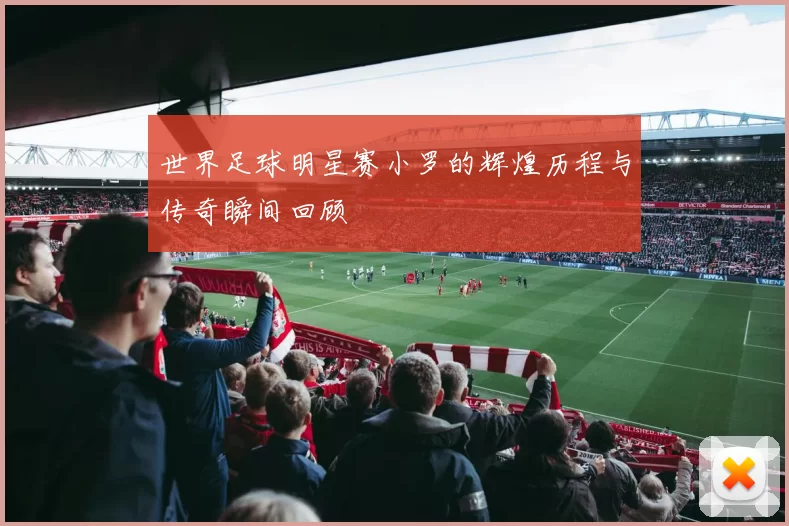世界足球明星赛小罗的辉煌历程与传奇瞬间回顾